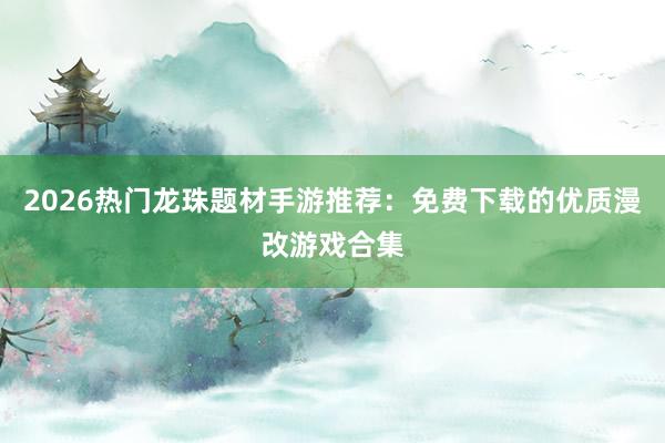 2026热门龙珠题材手游推荐：免费下载的优质漫改游戏合集