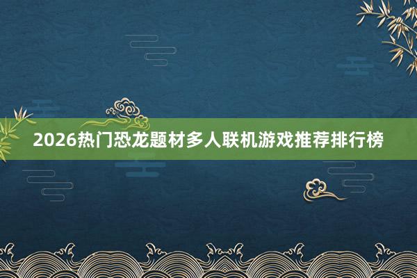 2026热门恐龙题材多人联机游戏推荐排行榜