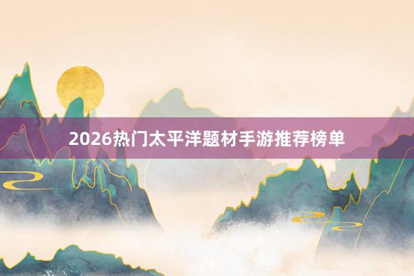 2026热门太平洋题材手游推荐榜单