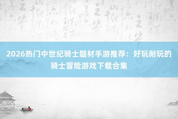 2026热门中世纪骑士题材手游推荐：好玩耐玩的骑士冒险游戏下载合集