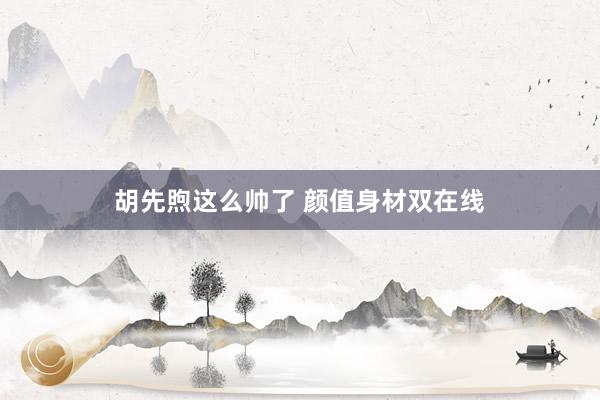 胡先煦这么帅了 颜值身材双在线