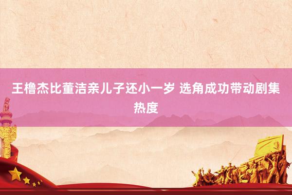 王橹杰比董洁亲儿子还小一岁 选角成功带动剧集热度