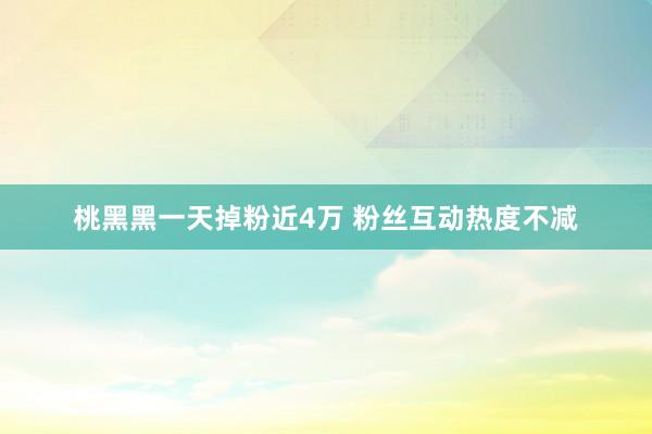 桃黑黑一天掉粉近4万 粉丝互动热度不减