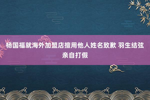 杨国福就海外加盟店擅用他人姓名致歉 羽生结弦亲自打假