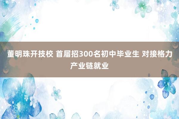 董明珠开技校 首届招300名初中毕业生 对接格力产业链就业