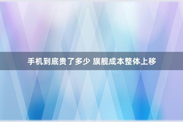 手机到底贵了多少 旗舰成本整体上移
