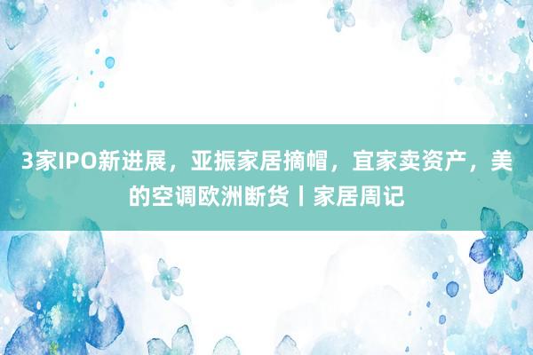3家IPO新进展，亚振家居摘帽，宜家卖资产，美的空调欧洲断货丨家居周记