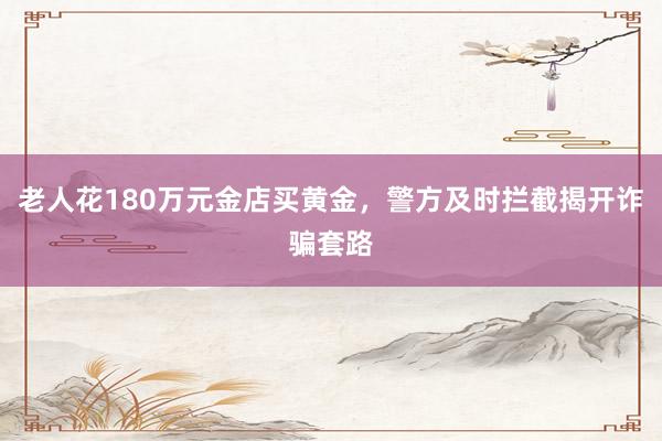 老人花180万元金店买黄金，警方及时拦截揭开诈骗套路