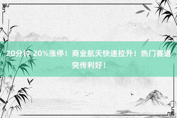 20分钟 20%涨停！商业航天快速拉升！热门赛道突传利好！