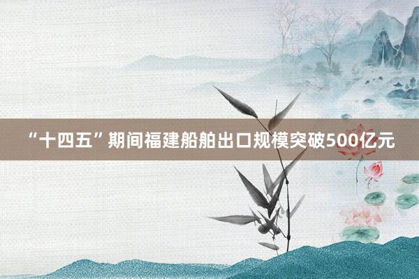“十四五”期间福建船舶出口规模突破500亿元