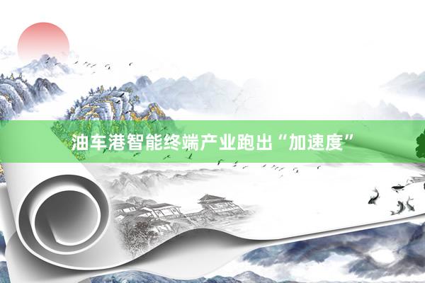 油车港智能终端产业跑出“加速度”