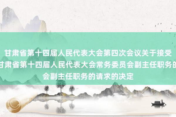 甘肃省第十四届人民代表大会第四次会议关于接受俞成辉辞去甘肃省第十四届人民代表大会常务委员会副主任职务的请求的决定