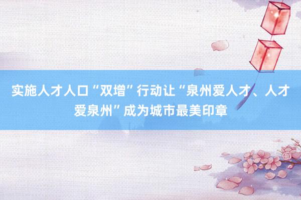 实施人才人口“双增”行动让“泉州爱人才、人才爱泉州”成为城市最美印章