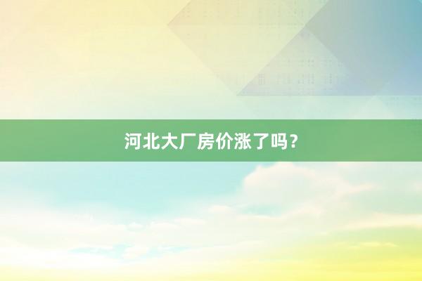 河北大厂房价涨了吗？