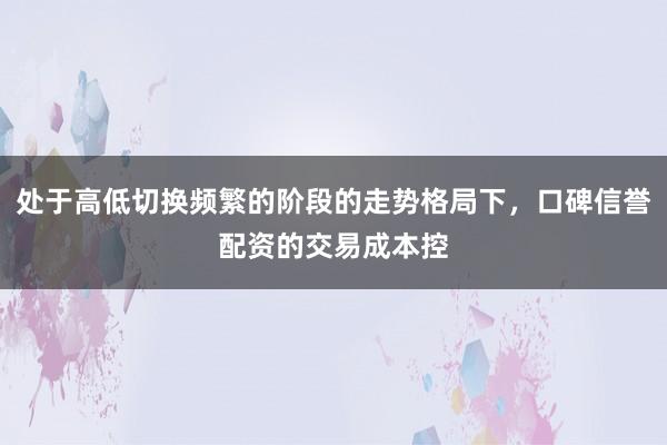 处于高低切换频繁的阶段的走势格局下，口碑信誉配资的交易成本控