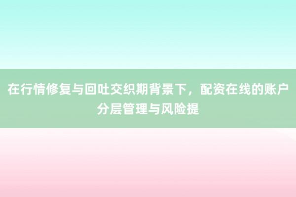 在行情修复与回吐交织期背景下，配资在线的账户分层管理与风险提