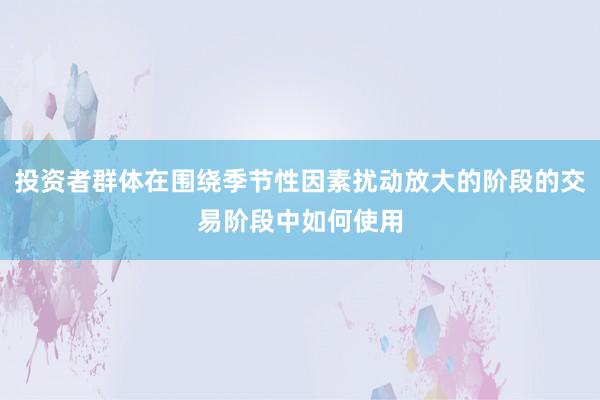 投资者群体在围绕季节性因素扰动放大的阶段的交易阶段中如何使用