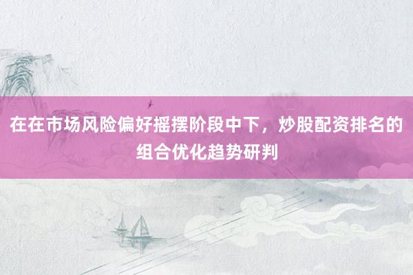 在在市场风险偏好摇摆阶段中下，炒股配资排名的组合优化趋势研判