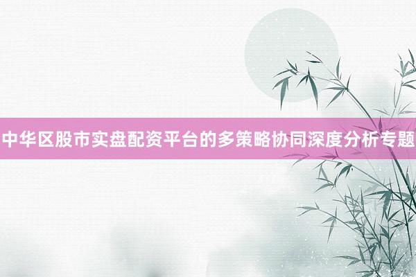 中华区股市实盘配资平台的多策略协同深度分析专题