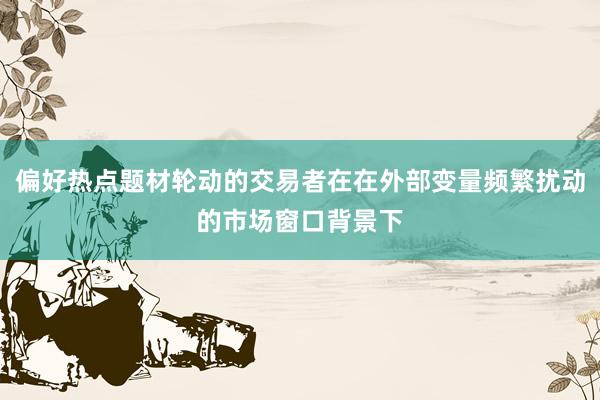 偏好热点题材轮动的交易者在在外部变量频繁扰动的市场窗口背景下