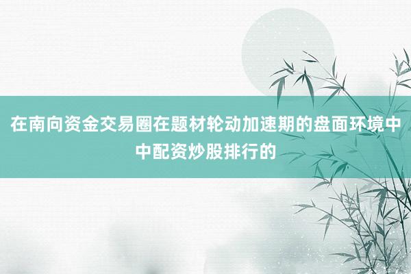 在南向资金交易圈在题材轮动加速期的盘面环境中中配资炒股排行的