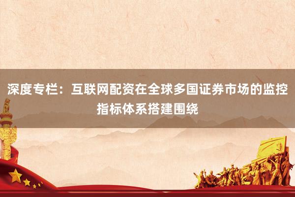 深度专栏：互联网配资在全球多国证券市场的监控指标体系搭建围绕