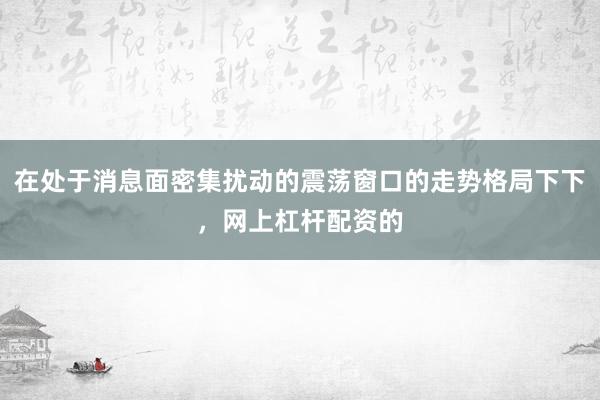 在处于消息面密集扰动的震荡窗口的走势格局下下,网上杠杆配资的
