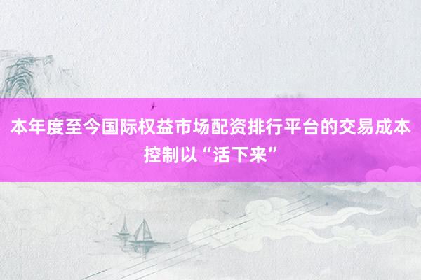 本年度至今国际权益市场配资排行平台的交易成本控制以“活下来”
