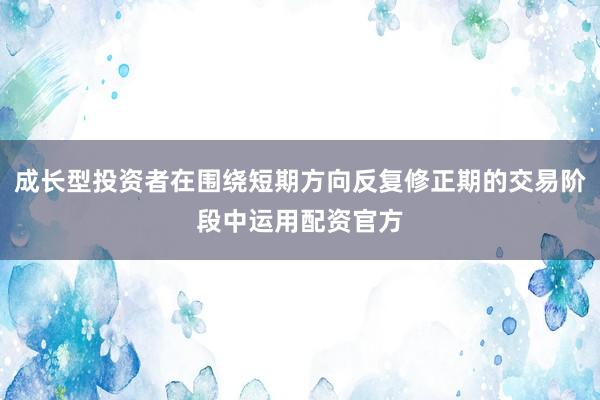 成长型投资者在围绕短期方向反复修正期的交易阶段中运用配资官方
