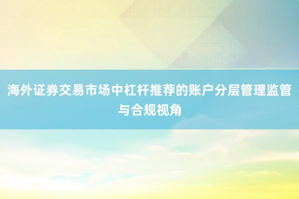海外证券交易市场中杠杆推荐的账户分层管理监管与合规视角