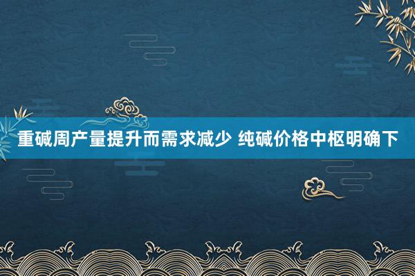 重碱周产量提升而需求减少 纯碱价格中枢明确下