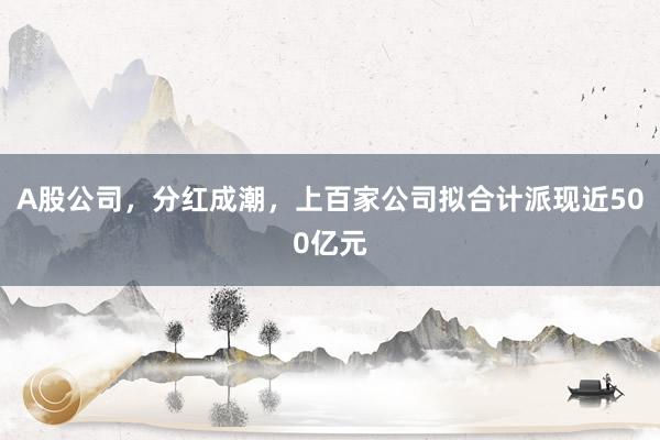A股公司，分红成潮，上百家公司拟合计派现近500亿元