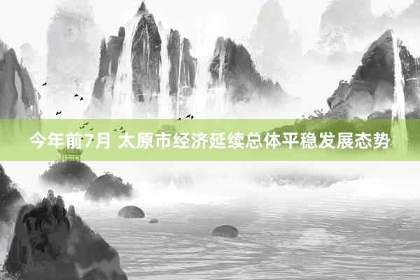 今年前7月 太原市经济延续总体平稳发展态势