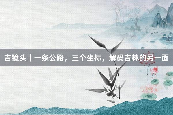 吉镜头｜一条公路，三个坐标，解码吉林的另一面