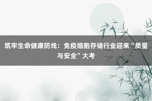 筑牢生命健康防线：免疫细胞存储行业迎来“质量与安全”大考