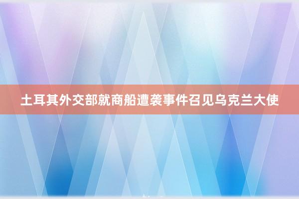土耳其外交部就商船遭袭事件召见乌克兰大使