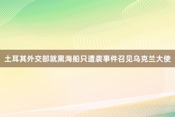 土耳其外交部就黑海船只遭袭事件召见乌克兰大使