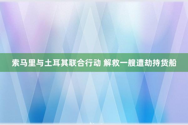 索马里与土耳其联合行动 解救一艘遭劫持货船