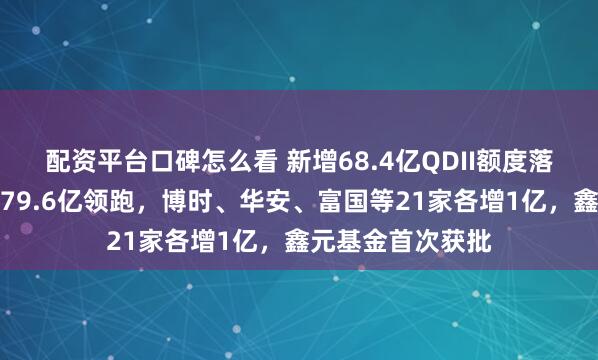 配资平台口碑怎么看 新增68.4亿QDII额度落地！易方达累计79.6亿领跑，博时、华安、富国等21家各增1亿，鑫元基金首次获批