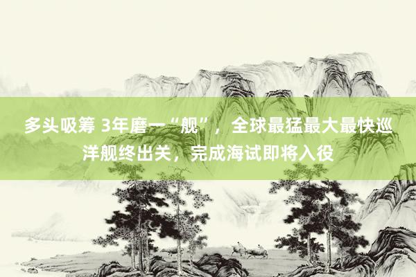 多头吸筹 3年磨一“舰”，全球最猛最大最快巡洋舰终出关，完成海试即将入役
