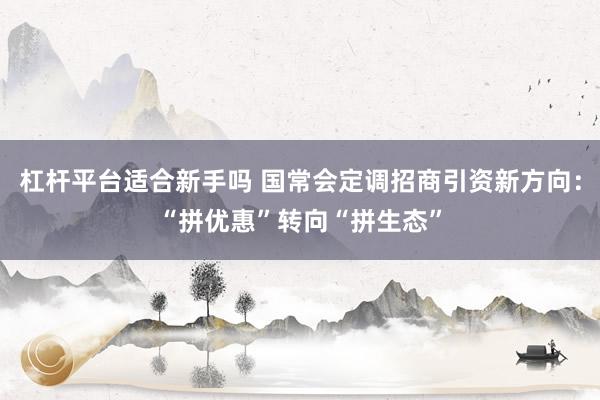 杠杆平台适合新手吗 国常会定调招商引资新方向：“拼优惠”转向“拼生态”