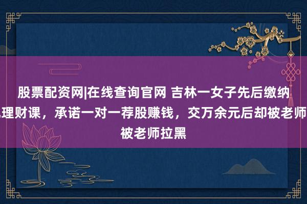 股票配资网|在线查询官网 吉林一女子先后缴纳万元理财课，承诺一对一荐股赚钱，交万余元后却被老师拉黑