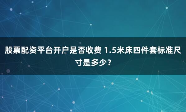 股票配资平台开户是否收费 1.5米床四件套标准尺寸是多少？