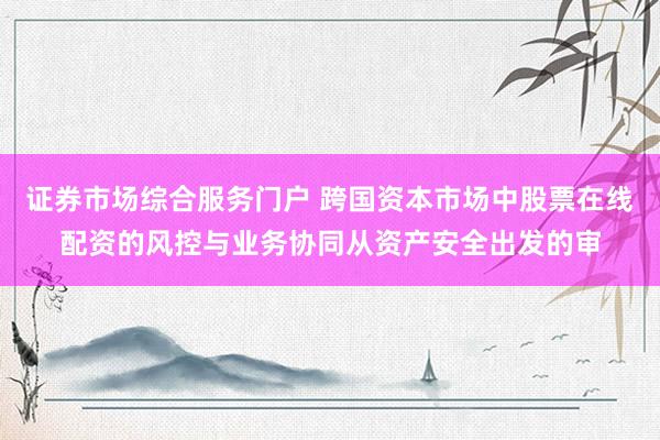 证券市场综合服务门户 跨国资本市场中股票在线配资的风控与业务协同从资产安全出发的审