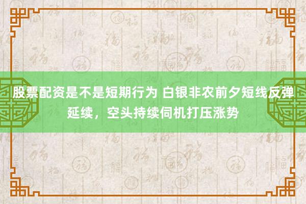 股票配资是不是短期行为 白银非农前夕短线反弹延续，空头持续伺机打压涨势