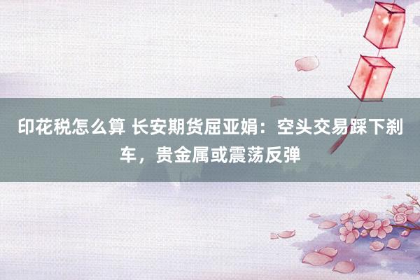 印花税怎么算 长安期货屈亚娟:空头交易踩下刹车,贵金属或震荡反弹