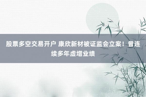 股票多空交易开户 康欣新材被证监会立案！曾连续多年虚增业绩