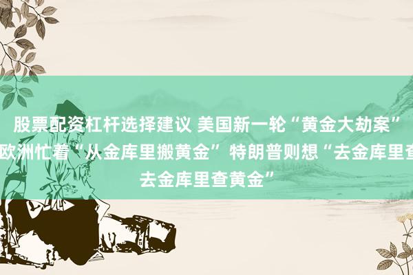 股票配资杠杆选择建议 美国新一轮“黄金大劫案”来了！欧洲忙着“从金库里搬黄金” 特朗普则想“去金库里查黄金”