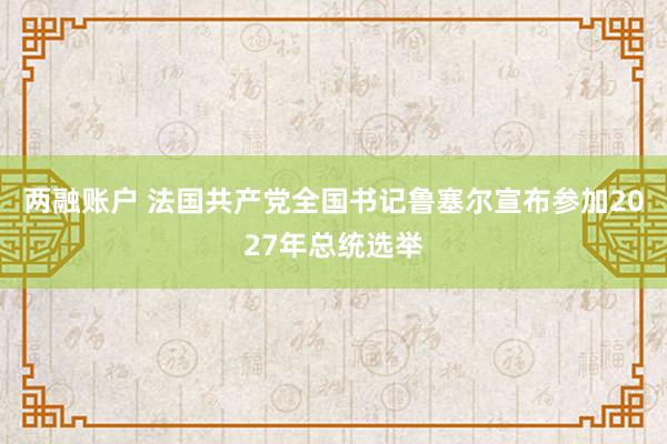 两融账户 法国共产党全国书记鲁塞尔宣布参加2027年总统选举