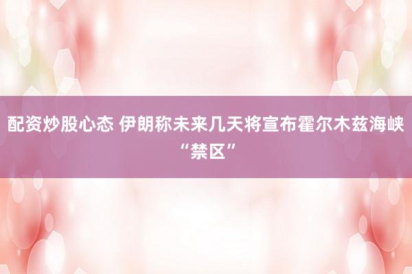 配资炒股心态 伊朗称未来几天将宣布霍尔木兹海峡“禁区”